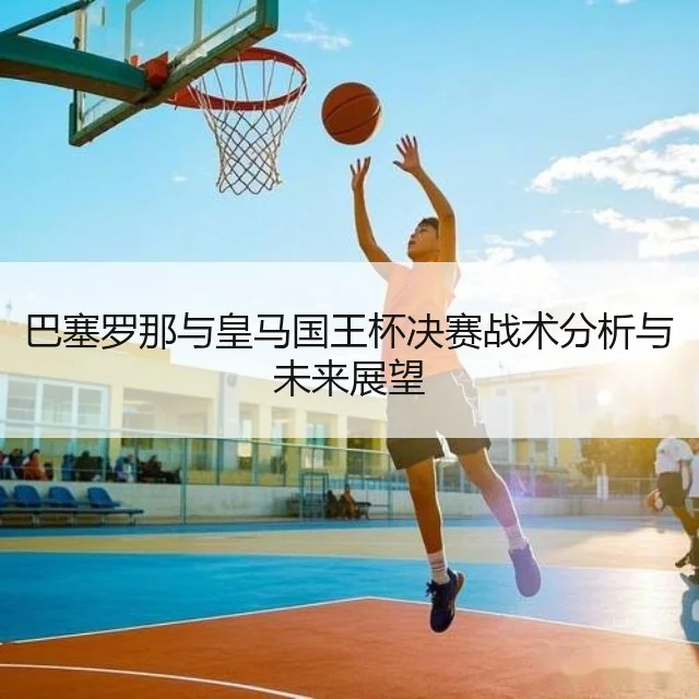 巴塞罗那与皇马国王杯决赛战术分析与未来展望