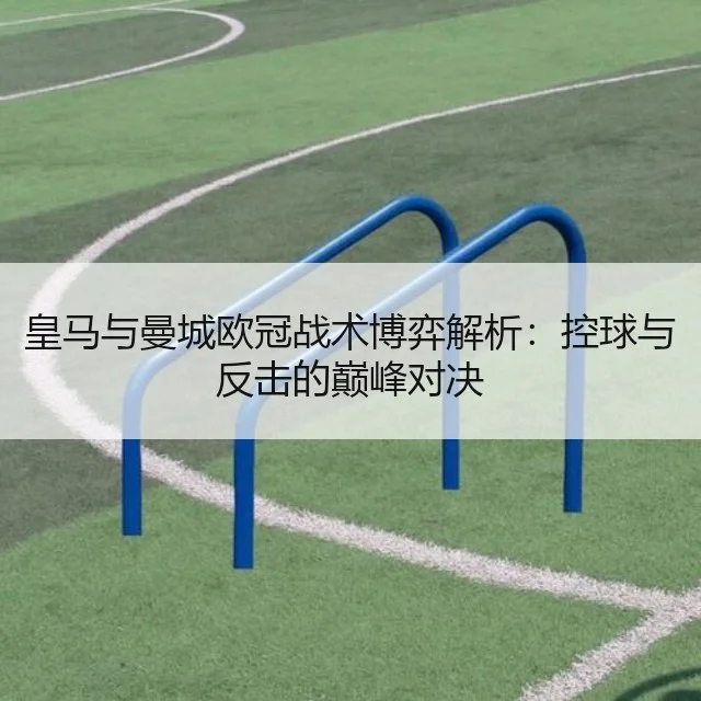 皇马与曼城欧冠战术博弈解析：控球与反击的巅峰对决